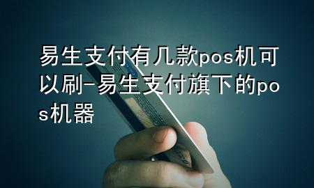 易生支付有几款pos机可以刷-易生支付旗下的pos机器