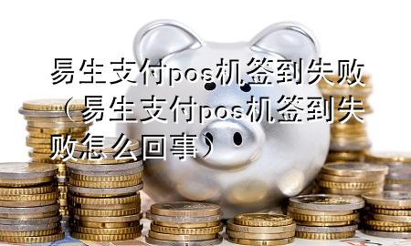 易生支付pos机签到失败（易生支付pos机签到失败怎么回事）