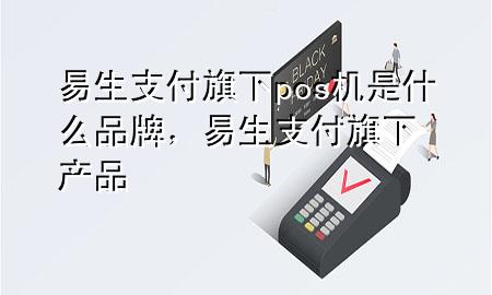 易生支付旗下pos机是什么品牌，易生支付旗下产品